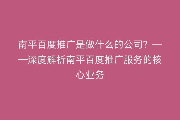 南平百度推广是做什么的公司?——深度解析南平百度推广服务的核心业务