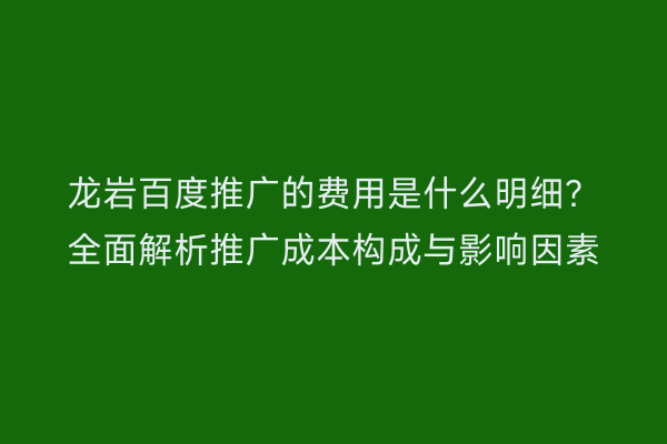 龙岩百度推广的费用是什么明细？全面解析推广成本构成与影响因素
