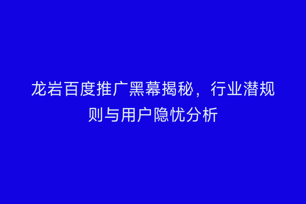 龙岩百度推广黑幕揭秘,行业潜规则与用户隐忧分析
