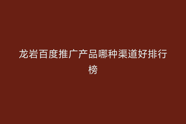 龙岩百度推广产品哪种渠道好排行榜