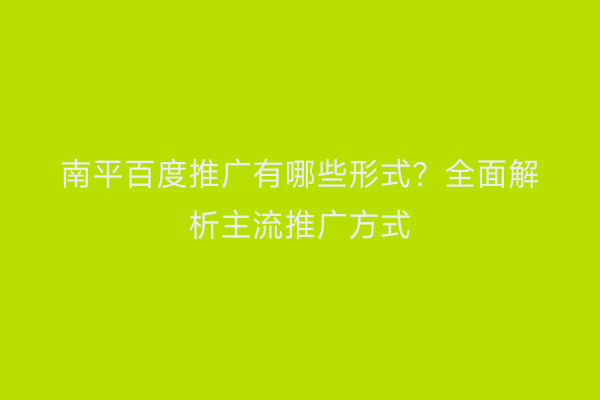 南平百度推广有哪些形式?全面解析主流推广方式