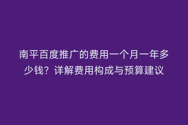 南平百度推广的费用一个月一年多少钱？详解费用构成与预算建议