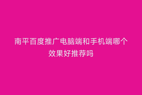 南平百度推广电脑端和手机端哪个效果好推荐吗