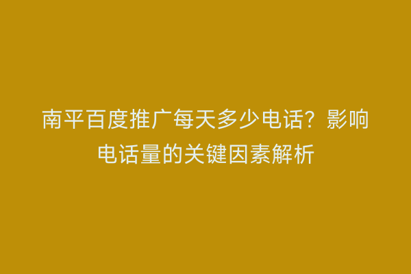 南平百度推广每天多少电话?影响电话量的关键因素解析