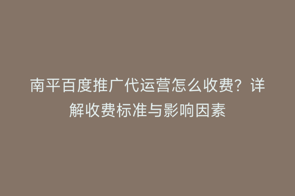 南平百度推广代运营怎么收费?详解收费标准与影响因素