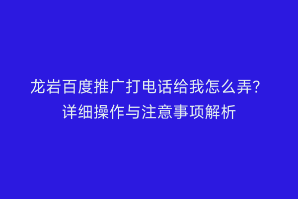 龙岩百度推广打电话给我怎么弄?详细操作与注意事项解析