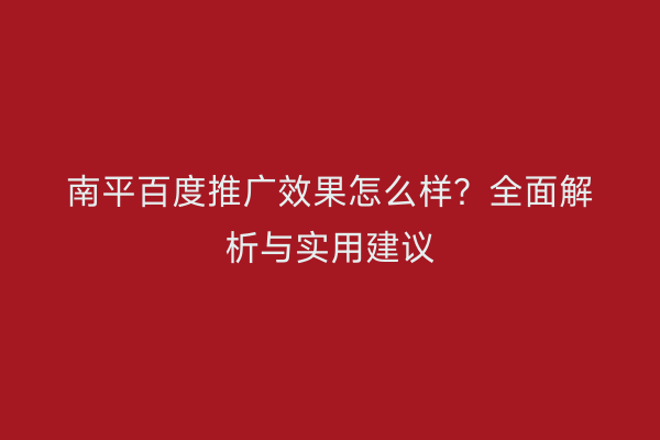 南平百度推广效果怎么样?全面解析与实用建议