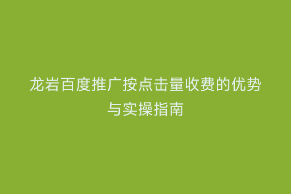 龙岩百度推广按点击量收费的优势与实操指南