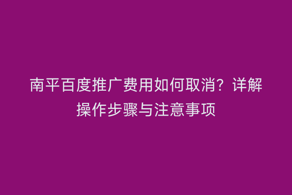 南平百度推广费用如何取消?详解操作步骤与注意事项