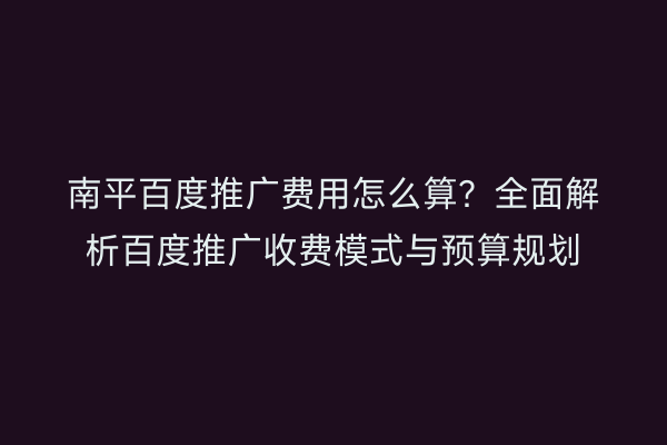 南平百度推广费用怎么算?全面解析百度推广收费模式与预算规划