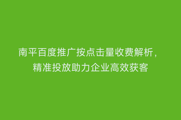 南平百度推广按点击量收费解析,精准投放助力企业高效获客