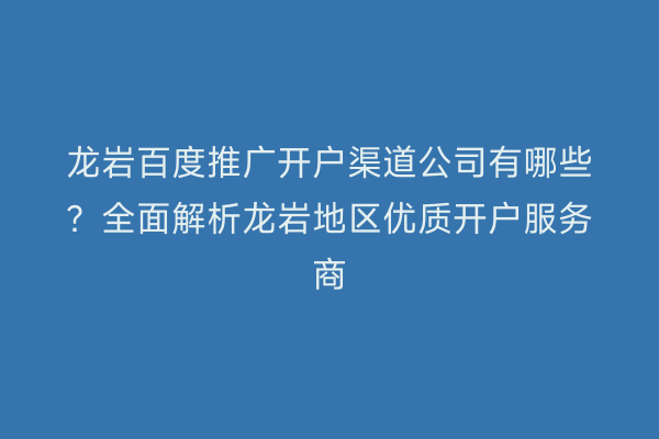 龙岩百度推广开户渠道公司有哪些?全面解析龙岩地区优质开户服务商