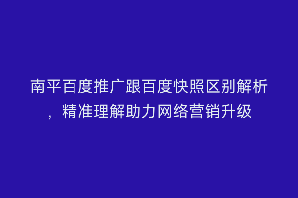 南平百度推广跟百度快照区别解析，精准理解助力网络营销升级