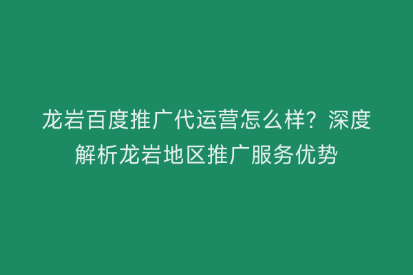 龙岩百度推广代运营怎么样?深度解析龙岩地区推广服务优势