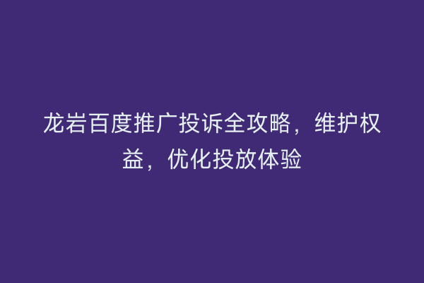 龙岩百度推广投诉全攻略,维护权益,优化投放体验