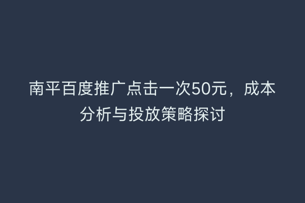 南平百度推广点击一次50元，成本分析与投放策略探讨