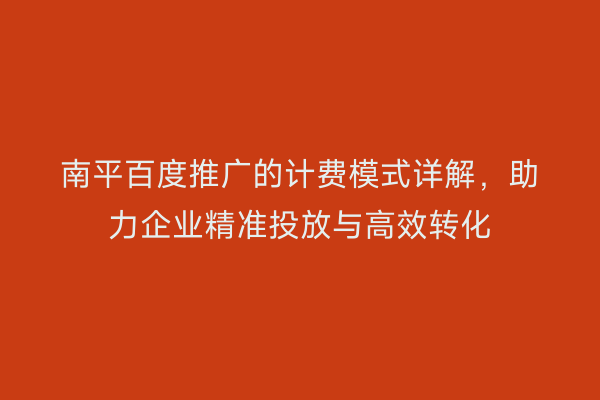 南平百度推广的计费模式详解,助力企业精准投放与高效转化