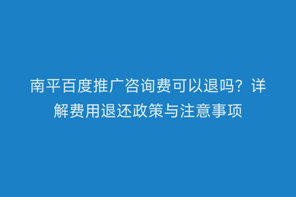南平百度推广咨询费可以退吗？详解费用退还政策与注意事项