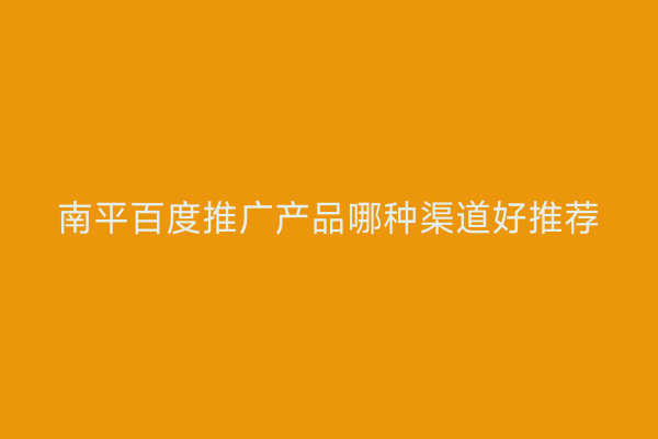 南平百度推广产品哪种渠道好推荐