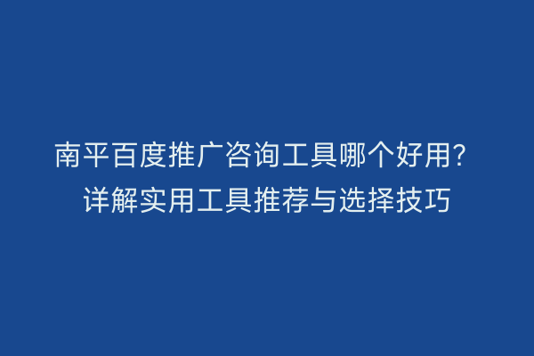 南平百度推广咨询工具哪个好用？详解实用工具推荐与选择技巧