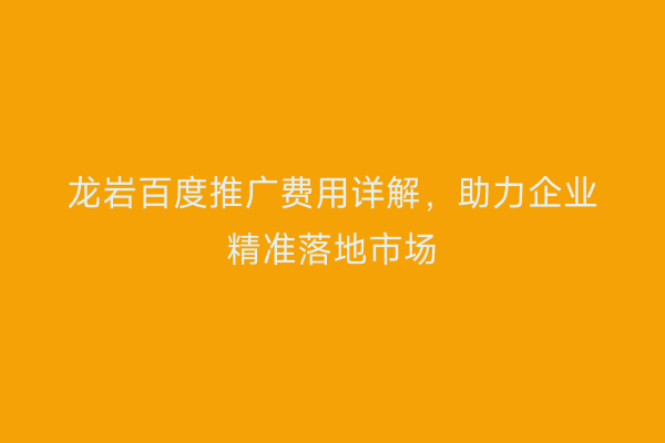 龙岩百度推广费用详解,助力企业精准落地市场