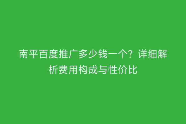 南平百度推广多少钱一个？详细解析费用构成与性价比
