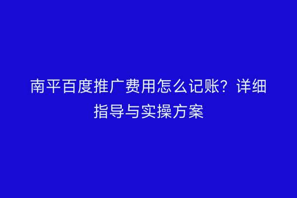 南平百度推广费用怎么记账?详细指导与实操方案