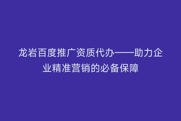龙岩百度推广资质代办——助力企业精准营销的必备保障