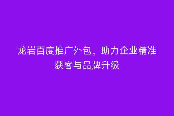 龙岩百度推广外包,助力企业精准获客与品牌升级