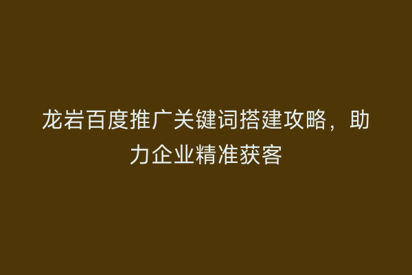 龙岩百度推广关键词搭建攻略,助力企业精准获客