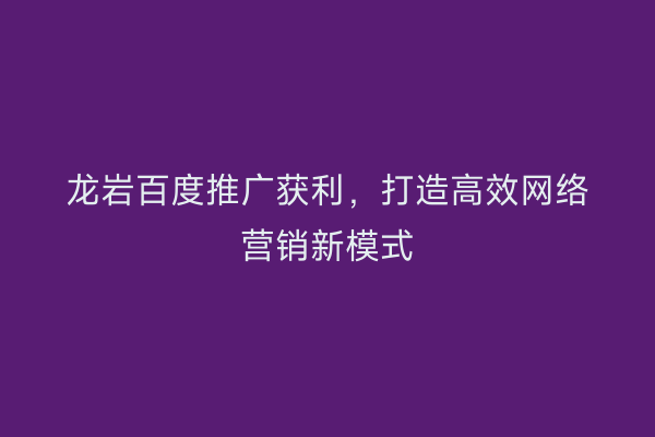 龙岩百度推广获利,打造高效网络营销新模式