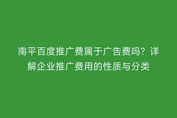 南平百度推广费属于广告费吗？详解企业推广费用的性质与分类