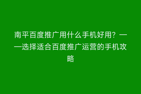 南平百度推广用什么手机好用？——选择适合百度推广运营的手机攻略