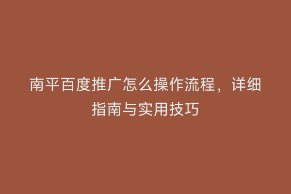南平百度推广怎么操作流程,详细指南与实用技巧