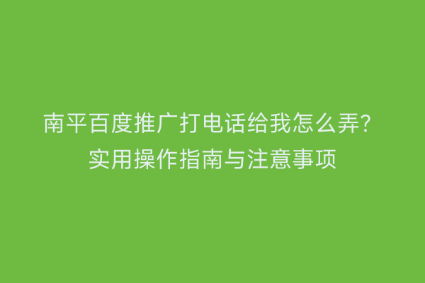 南平百度推广打电话给我怎么弄?实用操作指南与注意事项