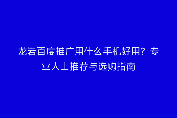 龙岩百度推广用什么手机好用?专业人士推荐与选购指南