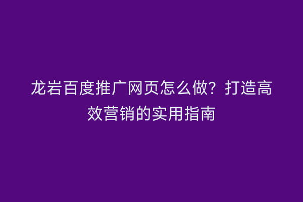 龙岩百度推广网页怎么做?打造高效营销的实用指南
