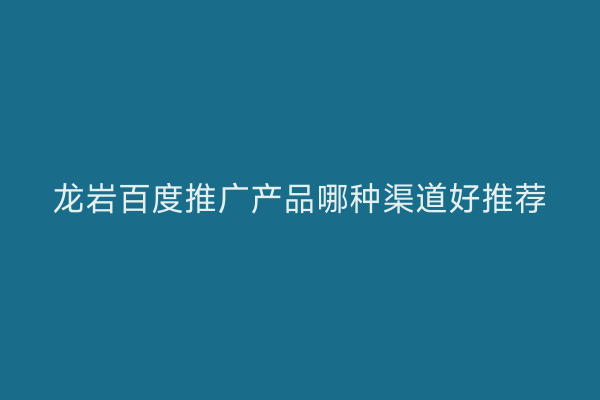 龙岩百度推广产品哪种渠道好推荐