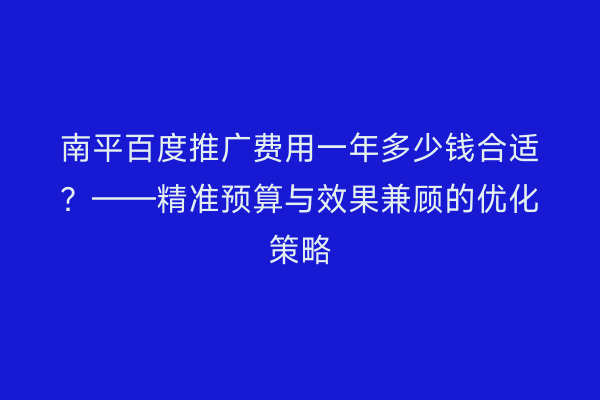南平百度推广费用一年多少钱合适?——精准预算与效果兼顾的优化策略