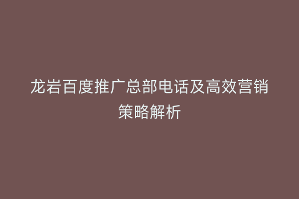 龙岩百度推广总部电话及高效营销策略解析