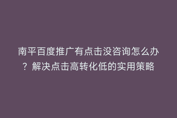 南平百度推广有点击没咨询怎么办？解决点击高转化低的实用策略