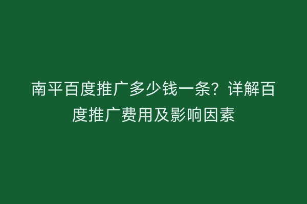 南平百度推广多少钱一条?详解百度推广费用及影响因素