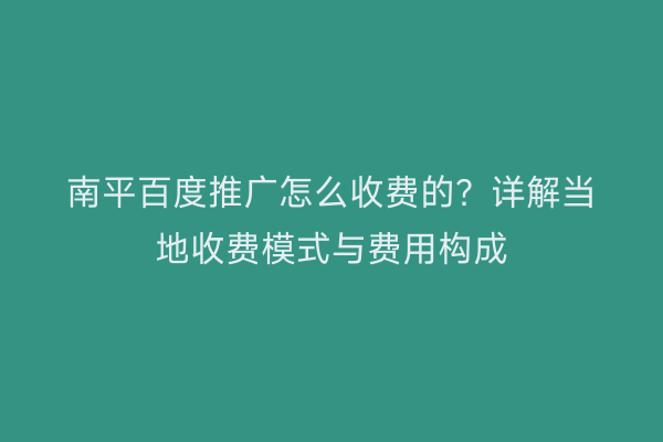 南平百度推广怎么收费的?详解当地收费模式与费用构成