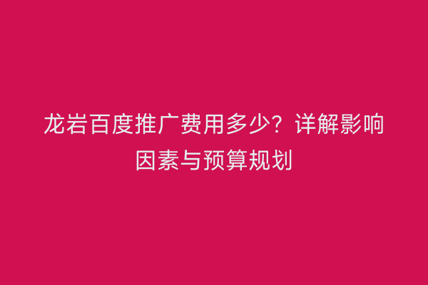 龙岩百度推广费用多少?详解影响因素与预算规划
