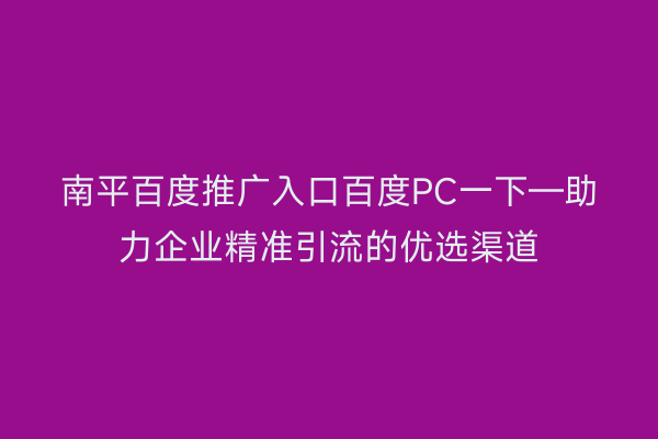 南平百度推广入口百度PC一下—助力企业精准引流的优选渠道