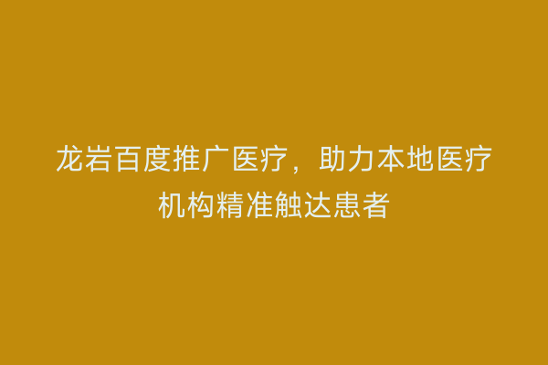 龙岩百度推广医疗,助力本地医疗机构精准触达患者