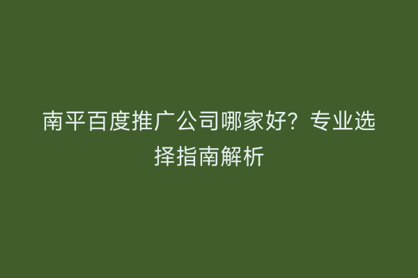 南平百度推广公司哪家好？专业选择指南解析