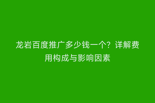 龙岩百度推广多少钱一个?详解费用构成与影响因素