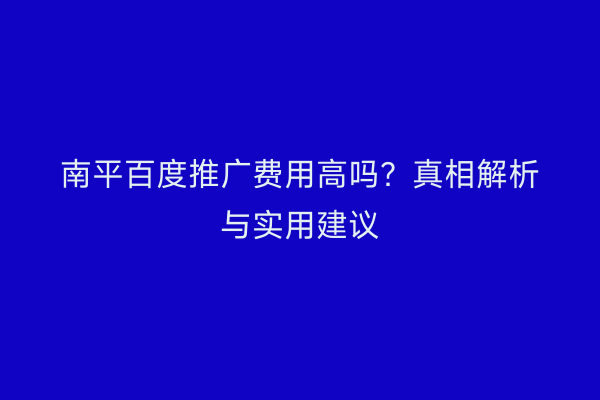 南平百度推广费用高吗?真相解析与实用建议
