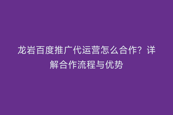 龙岩百度推广代运营怎么合作?详解合作流程与优势